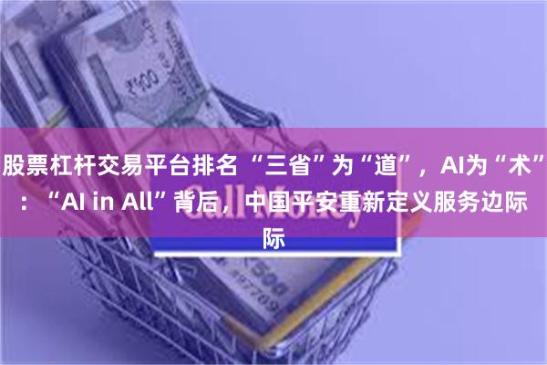 股票杠杆交易平台排名 “三省”为“道”，AI为“术”：“AI in All”背后，中国平安重新定义服务边际
