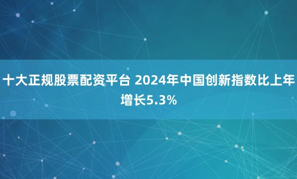 十大正规股票配资平台 2024年中国创新指数比上年增长5.3%